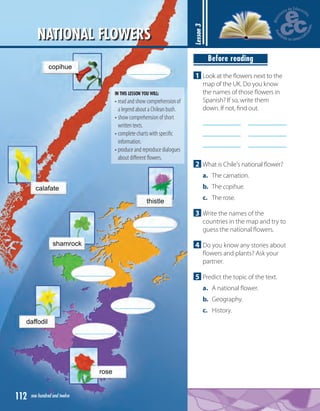 112 one hundred and twelve
Lesson3
Before reading
1 Look at the ﬂowers next to the
map of the UK. Do you know
the names of those ﬂowers in
Spanish? If so, write them
down. If not, ﬁnd out.
2 What is Chile's national ﬂower?
a. The carnation.
b. The copihue.
c. The rose.
3 Write the names of the
countries in the map and try to
guess the national ﬂowers.
4 Do you know any stories about
ﬂowers and plants? Ask your
partner.
5 Predict the topic of the text.
a. A national ﬂower.
b. Geography.
c. History.
IN THIS LESSON YOU WILL:
• read and show comprehension of
a legend about a Chilean bush.
• show comprehension of short
written texts.
• complete charts with speciﬁc
information.
• produce and reproduce dialogues
about diﬀerent ﬂowers.
NATIONAL FLOWERS
 