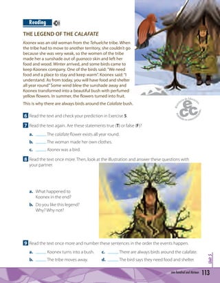 113one hundred and thirteen
Unit5
6 Read the text and check your prediction in Exercise 5.
7 Read the text again. Are these statements true (T) or false (F)?
a. The calafate ﬂower exists all year round.
b. The woman made her own clothes.
c. Koonex was a bird.
8 Read the text once more. Then, look at the illustration and answer these questions with
your partner.
a. What happened to
Koonex in the end?
b. Do you like this legend?
Why? Why not?
Koonex was an old woman from the Tehuelche tribe. When
the tribe had to move to another territory, she couldn’t go
because she was very weak, so the women of the tribe
made her a sunshade out of guanaco skin and left her
food and wood. Winter arrived, and some birds came to
keep Koonex company. One of the birds said:“We need
food and a place to stay and keep warm”. Koonex said:“I
understand. As from today, you will have food and shelter
all year round”Some wind blew the sunshade away and
Koonex transformed into a beautiful bush with perfumed
yellow flowers. In summer, the flowers turned into fruit.
THE LEGEND OF THE CALAFATE
Reading 83
This is why there are always birds around the Calafate bush.
9 Read the text once more and number these sentences in the order the events happen.
a. Koonex turns into a bush. c. There are always birds around the calafate.
b. The tribe moves away. d. The bird says they need food and shelter.
 
