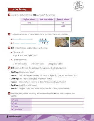 118 one hundred and eighteen
After listening
9 Look at the picture on Page 116 and classify the animals.
Big farm animals Small farm animals Domestic animals
horse cat
rabbit
10 Complete the names of these two unusual pets with the letters provided.
a. i u a n a g
b. s i r e p d
11 87 First only listen and then listen and repeat.
a. These words.
• get • let • met • pet • set
b. These sentences.
My pet's a dog. Her pet's a cat. His pet's a rabbit.
12 88 Listen and repeat this dialogue. Then, practise it with your partner.
Geoffrey: Do you have a pet?
Hester: Yes, I do. My pet is a dog. Her name is Skyler. And you, do you have a pet?
Geoffrey: Yes, I do. It’s a dog, too. And that is his toy.
Hester: Does he have a kennel or does he sleep inside your house?
Geoffrey: Look! This is his kennel.
Hester: My pet, Skyler, lives inside my house. She doesn’t have a kennel.
13 Interview your partner following the model in Exercise 12 and then complete this
fact ﬁle.
Pet’s name
Pet’s age
Pet’s house
Pet’s favourite toy
 
