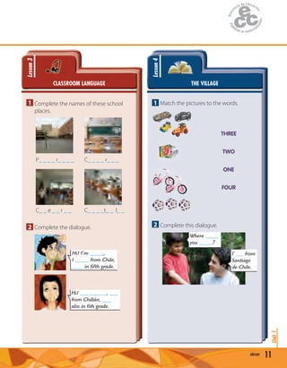 11eleven
Unit1
CLASSROOM LANGUAGE
Lesson3
1 Complete the names of these school
places.
P_ _ _ _ r_ _ _ _ C_ _ _ _ r_ _ _
C_ _ e _ _ r _ _ C_ _ _ _t_ _ l_ _
2 Complete the dialogue.
Hi! I’m _____,
I _____ from Chile,
____ in fifth grade.
Hi! ___ ______, ___
from Chillán, ___
also in fith grade.
THE VILLAGE
Lesson4
1 Match the pictures to the words.
THREE
TWO
ONE
FOUR
2 Complete this dialogue.
Where _____
you _____?
I’___ from
Santiago
de Chile.
 