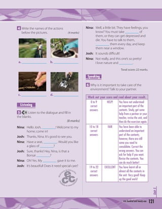 121xxxxxxxxxxx
Unit3
4 Write the names of the actions
below the pictures. (4 marks)
a. b.
d.c.
Listening
5 90 Listen to the dialogue and ﬁll in
the blanks.
(8 marks)
Nina: Hello Josh, ________! Welcome to my
home; come in!
Josh: Thanks, Nina. It’s good to see you.
Nina: Have a seat, ________. Would you like
a glass of ________?
Josh: Sure, thanks! Hey, Nina, is that a
Bonsai ________?
Nina: Oh! Yes. My ________ gave it to me.
Josh: It’s beautiful! Does it need special care?
Nina: Well, a little bit. They have feelings, you
know? You must take ________ of
them, or they can get depressed and
die. You have to talk to them,
________ them every day, and keep
them near a window.
Josh: It sounds diﬃcult!
Nina: Not really, and this one’s so pretty!
I love nature and ________.
Toral score: 22 marks.
Speaking
6 Why is it important to take care of the
environment? Talk to your partner.
Work out your score and read about your result.
0 to 9
correct
answers
HELP! You have not understood
an important part of the
contents. Study, get some
help from a partner or your
teacher, revise the unit, and
then do the exercises again.
10 to 18
correct
answers
FAIR You have been able to
understand an important
part of the contents;
however, there are still
some you need to
consolidate. Correct the
wrong answers. You can
ask for help if you want.
Revise the contents. You
can do much better!
19 to 22
correct
answers
EXCELLENT You have learnt all or
almost all the contents in
the unit. Very good! Keep
up the good work!
Unit5
121one hundred and twenty-one
 