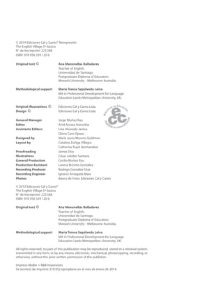 © 2014 Ediciones Cal y Canto® Reimpresión
The English Village 5º básico
N˚ de Inscripción: 223.588
ISBN: 978 956 339 120 6
Original text © Ana Manonellas Balladares
Teacher of English,
Universidad de Santiago.
Postgraduate Diploma of Education
Monash University - Melbourne Australia.
Methodological support María Teresa Sepúlveda Leiva
MA in Professional Development for Language
Education Leeds Metropolitan University, UK.
Original illustrations © Ediciones Cal y Canto Ltda.
Design © Ediciones Cal y Canto Ltda.
General Manager Jorge Muñoz Rau
Editor Ariel Acosta Arancibia
Assistants Editors Lina Alvarado Jantus
Gloria Caro Opazo
Designed by María Jesús Moreno Guldman
Layout by Catalina Zúñiga Villagra
Catherine Pujol Hormazabal
Proofreading James Doo
Illustrations César Letelier Santana
General Production Cecilia Muñoz Rau
Production Assistant Lorena Briceño González
Recording Producer Rodrigo González Díaz
Recording Engineer Ignacio Arriagada Maia
Photos Banco de Fotos Ediciones Cal y Canto
© 2013 Ediciones Cal y Canto®
The English Village 5º básico
N˚ de Inscripción: 223.588
ISBN: 978 956 339 120 6
Original text © Ana Manonellas Balladares
Teacher of English,
Universidad de Santiago.
Postgraduate Diploma of Education
Monash University - Melbourne Australia.
Methodological support María Teresa Sepúlveda Leiva
MA in Professional Development for Language
Education Leeds Metropolitan University, UK.
All rights reserved; no part of this publication may be reproduced, stored in a retrieval system,
transmitted in any form, or by any means, electronic, mechanical, photocopying, recording, or
otherwise, without the prior written permission of the publisher.
Impreso Moller + R&B Impresores
Se terminó de imprimir 218.952 ejemplares en el mes de enero de 2014.
 