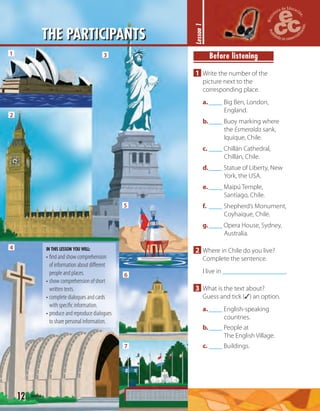 12 twelve
THE PARTICIPANTS
Before listening
1 Write the number of the
picture next to the
corresponding place.
a.____ Big Ben, London,
England.
b.____ Buoy marking where
the Esmeralda sank,
Iquique, Chile.
c. ____ Chillán Cathedral,
Chillán, Chile.
d.____ Statue of Liberty, New
York, the USA.
e.____ Maipú Temple,
Santiago, Chile.
f. ____ Shepherd’s Monument,
Coyhaique, Chile.
g.____ Opera House, Sydney,
Australia.
2 Where in Chile do you live?
Complete the sentence.
I live in .
3 What is the text about?
Guess and tick (✓) an option.
a.____ English-speaking
countries.
b.____ People at
The English Village.
c. ____ Buildings.
Lesson1
1
2
3
4
5
6
7
IN THIS LESSON YOU WILL:
• ﬁnd and show comprehension
of information about diﬀerent
people and places.
• show comprehension of short
written texts.
• complete dialogues and cards
with speciﬁc information.
• produce and reproduce dialogues
to share personal information.
 