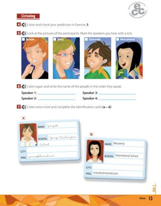 Listening
4 2 Listen and check your prediction in Exercise 3.
5 2 Look at the pictures of the participants. Mark the speakers you hear with a tick.
Susan Tony Gonzalo Macarena
6 2 Listen again and write the name of the people in the order they speak.
Speaker 1: ______________________ Speaker 3: ______________________
Speaker 2: ______________________ Speaker 4: ______________________
7 2 Listen once more and complete the identiﬁcation cards (a – d).
13thirteen
Unit1
NAME: Gonzalo
SCHOOL: George Washington
School
CITY:
MAIL: gonso@&themail.&com
NAME: Macarena
SCHOOL: International School
CITY:
MAIL: macahe@mymail.com
SCHOOL:
a
b
 
