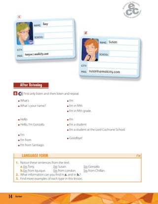14 fourteen
After listening
8 3 First only listen and then listen and repeat.
I’m
I’m a student
I’m a student at the Lord Cochrane School.
I’m
I’m in ﬁfth
I’m in ﬁfth grade.
What’s
What´s your name?
Hello
Hello, I’m Gonzalo.
Goodbye!
I’m
I’m from
I’m from Santiago.
LANGUAGE FORM I’m
1. Notice these sentences from the text.
a.I’m Tony. I’m Susan. I’m Gonzalo.
b.I’m from Iquique. I’m from London. I’m from Chillán.
2. What information can you ﬁnd in a. and in b.?
3. Find more examples of each type in this lesson.
NAME: Tony
SCHOOL:
CITY:
MAIL: tonyw@mailcity.com
NAME:
NAME: Susan
SCHOOL:
CITY:
MAIL: susanh@mailcity.com
SCHOOL:
c
d
 