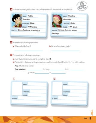 15fifteen
Unit1
9 Practise in small groups. Use the diﬀerent identiﬁcation cards in this lesson.
NAME: Pablo
Fuentes
COUNTRY: Chile
GRADE: Fifth grade
SCHOOL: Liceo Regional, Coyhaique
Fuentes
COUNTRY:
GRADE:
NAME: Carolina
González
COUNTRY: Chile
GRADE: Fifth grade
SCHOOL: Lincoln School, Maipú,
Santiago
González
COUNTRY:
GRADE:
10 Answer the following questions.
a.Where’s Pablo from? b. What’s Carolina’s grade?
____________________________ ____________________________
11 Complete and talk to your partner.
a.Invent your information and complete Card 1.
b.Practise this dialogue with your partner and complete Card 2 with his / her information.
You: What’s your name?
Your partner: ______________. I’m from ______________. I’m in ______________
grade at ______________ in ______________.
1 2
NAME:
COUNTRY:
GRADE:
SCHOOL:
COUNTRY:
GRADE:
NAME:
COUNTRY:
GRADE:
SCHOOL:
COUNTRY:
GRADE:
 