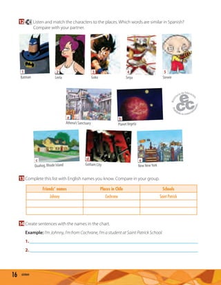 16 sixteen
12 4 Listen and match the characters to the places. Which words are similar in Spanish?
Compare with your partner.
1
Batman
2
Leela
3
Goku
4
Seiya
5
Stewie
d
Gotham City
c
Quahog, Rhode Island
a
Athena’s Sanctuary
b
PlanetVegeta
e
New NewYork
13 Complete this list with English names you know. Compare in your group.
Friends’ names Places in Chile Schools
Johnny Cochrane Saint Patrick
14 Create sentences with the names in the chart.
Example: I’m Johnny, I’m from Cochrane, I’m a student at Saint Patrick School.
1.
2.
 