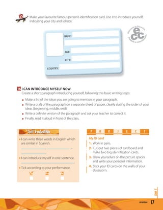 17seventeen
Unit1
16 I CAN INTRODUCE MYSELF NOW
Create a short paragraph introducing yourself, following this basic writing steps:
Make a list of the ideas you are going to mention in your paragraph.
Write a draft of the paragraph on a separate sheet of paper, clearly stating the order of your
ideas (beginning, middle, end).
Write a deﬁnite version of the paragraph and ask your teacher to correct it.
Finally, read it aloud in front of the class.
Make your favourite famous person’s identiﬁcation card. Use it to introduce yourself,
indicating your city and school.
NAME:
AGE:
CiTY:
COUNTRY:
NAME:
15
P R O E C TJ
My ID card
1. Work in pairs.
2. Cut out two pieces of cardboard and
make two big identiﬁcation cards.
3. Draw yourselves on the picture spaces
and write your personal information.
4. Stick your ID cards on the walls of your
classroom.
I can write three words in English which
are similar in Spanish.
, ,
.
I can introduce myself in one sentence.
.
Tick according to your performance.
YES MM NO
Self EvaluationSelf Evaluation
 