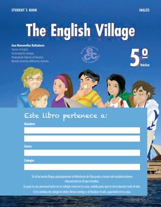 STUDENT´S BOOK INGLÉS
The English Village
5ºbásico
Ana Manonellas Balladares
Teacher of English,
Universidad de Santiago.
Postgraduate Diploma of Education
Monash University, Melbourne, Australia.
Nombre:
Curso:
Colegio:
Este libro pertenece a:
TelohahechollegargratuitamenteelMinisteriodeEducaciónatravésdelestablecimiento
educacionalenelqueestudias.
Esparatuusopersonaltantoentucolegiocomoentucasa;cuídaloparaquetesirvadurantetodoelaño.
Sitecambiasdecolegiolodebesllevarcontigoyalfinalizarelaño,guardarloentucasa.
 