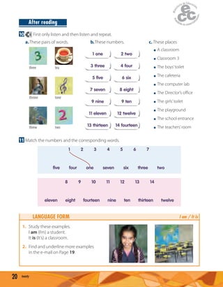 20 twenty
After reading
10 6 First only listen and then listen and repeat.
b.These numbers.
1 one 2 two
5 five 6 six
11 eleven 12 twelve
3 three 4 four
9 nine 9 ten
7 seven 8 eight
13 thirteen 14 fourteen
a.These pairs of words.
three tea
threw two
throne tone
c. These places
A classroom
Classroom 3
The boys’toilet
The cafeteria
The computer lab
The Director’s office
The girls’toilet
The playground
The school entrance
The teachers’room
11 Match the numbers and the corresponding words.
five four one seven six three two
1 2 3 4 5 6 7
eleven eight fourteen nine ten thirteen twelve
8 9 10 11 12 13 14
LANGUAGE FORM
1. Study these examples.
I am (I’m) a student.
It is (It’s) a classroom.
2. Find and underline more examples
in the e-mail on Page 19.
I am / It is
 
