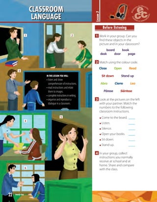 CLASSROOM
LANGUAGE
1 2
3
4
6
5
Lesson3
IN THIS LESSON YOU WILL:
• listen and show
comprehension of instructions.
• read instructions and relate
them to images.
• completeinstructionsinwriting.
• organise and reproduce a
dialogue in a classroom.
Before listening
1 Work in your group. Can you
ﬁnd these objects in the
picture and in your classroom?
board book
desk door page
2 Match using the colour code.
Close Open Read
Sit down Stand up
Abra Cierre Lea
Párese Siéntese
3 Look at the pictures on the left
with your partner. Match the
numbers to the following
classroom instructions.
Come to the board. ____
Listen. ____
Silence. ____
Open your books. ____
Sit down. ____
Stand up. ____
4 In your group, collect
instructions you normally
receive at school and at
home. Share and compare
with the class.
22 twenty-two
 