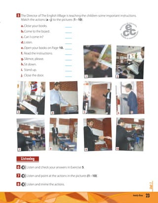 23twenty-three
Unit1
5 The Director of The English Village is teaching the children some important instructions.
Match the actions (a - j) to the pictures (1 - 10).
a.Close your books. ____
b.Come to the board. ____
c. Can I come in? ____
d.Listen. ____
e.Open your books on Page 10. ____
f. Read the instructions. ____
g.Silence, please. ____
h.Sit down. ____
i. Stand up. ____
j. Close the door. ____
Listening
6 8 Listen and check your answers in Exercise 5.
7 8 Listen and point at the actions in the pictures (1 - 10).
8 8 Listen and mime the actions.
1 2
53 64
97 108
 