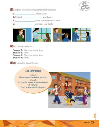 25twenty-five
Unit1
12 Complete the instructions according to the pictures.
a.___________________, please, Mario.
b.That’s all. ___________________ your books.
c. ___________________ to the board, please, Cristóbal.
d.___________________ and open your books.
13 Work with your partner.
Student A: Give three instructions.
Student B: Obey.
Student B: Give three instructions.
Student A: Obey.
14 11 Listen and repeat this rap.
The school rap
1, 2, 3, 4,
Please come in and close the door!
5, 6, 7, 8,
It’s time for school, you’re really late!
9, 10, 9, 10,
Don’t be late for school again!
 