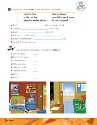 26 twenty-six
15 Complete the sentences (a – f) with instructions from the box.
• stop the noise • sit down, please!
• make your bed • come to the board, please
• close the window, please • do your homework
a.Tom! ___________________________ before going to school!
b.Children, ___________________________! This is a test!
c. Boys, ___________________________, it’s 2 am!
d.Marcelo, it’s cold! Can you ___________________________?
e.Junior, you can’t watch TV. ___________________________ ﬁrst.
f. Exercise 1, Gonzalo, can you ___________________________?
1 2
Match these instructions to one of the pictures (1 or 2).
a.Close the door. ____
b.Come to the board. ____
c. Listen to music. ____
d.Make your bed. ____
e.Open your book. ____
f. Read the lesson. ____
g.Silence. ____
h.Watch TV. ____
16
 