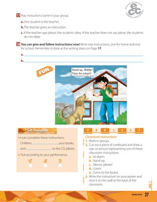 27twenty-seven
Unit1
17 Play Instructions Game in your group.
a.One student is the teacher.
b.The teacher gives an instruction.
c. If the teacher says please, the students obey. If the teacher does not say please, the students
do not obey.
18 You can give and follow instructions now! Write two instructions, one for home and one
for school. Remember to look at the writing steps on Page 17.
a._____________________________________________________________________________
b._____________________________________________________________________________
P R O E C TJ
Classroom instructions
1. Work in groups.
2. Cut out a piece of cardboard and draw a
sign or picture representing one of these
classroom instructions:
a. Sit down.
b. Stand up.
c. Silence, please!
d. Listen!
e. Come to the board.
3. Write the instruction on your poster and
stick it on the wall at the back of the
classroom.
I can complete these instructions.
Children, your books,
and to the CD, please.
Tick according to your performance.
YES MM NO
Self EvaluationSelf Evaluation
Stand up, Bobby!
Time for school!FUN
FUN
 