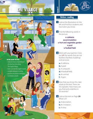 THE VILLAGE
Lesson4
IN THIS LESSON YOU WILL:
• read and show comprehension
of a brochure describing
The EnglishVillage.
• listen and identify English sounds.
• completedialoguesinwriting.
• practise and produce dialogues
to introduce people.
Before reading
1 Look at the illustration on the
left and ﬁnd four students and
two tutors you know.
2 Find the following words in
the picture.
a cafeteria
accommodation
a fruit and vegetable garden
a pool
a football field
3 Work with your partner. Cross
out (✗) the words that are not
facilities (Facilities: buildings
and services).
a.A cafeteria.
b.A pool.
c. A computer.
d.A football ﬁeld.
e.An animal.
f. A gym.
4 Now that you know this, take
a look at the text. There are
10 cognates. How many can
you ﬁnd and underline in
30 seconds?
5 Look at the text on Page 29.
What is it?
a.A description.
b.An invitation.
c. A story.
28 twenty-eight
 