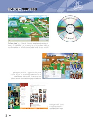 2 two2
DISCOVER YOUR BOOK
LET’S GET READY!
1.Tell your partner three
things about yourself.
2.Make a list of two
obligations at home
and two at school.
Share with the class.
3.What’s your favourite
place in your school?
Share with the class.
LEARNING OBJECTIVES
Reading
You will use different strategies to
read and understand
• an e-mail.
• a brochure.
• cards with personal information.
Listening
You will use different strategies to
listen and understand
• a dialogue with personal introductions.
• classroom instructions.
• a song with instructions.
Oral expression
You will
• introduce yourself.
• give instructions.
• act out dialogues.
• sing a song.
Written expression
You will
• complete cards with personal information.
• write an e-mail.
• complete charts with information from a brochure.
Unit1
THE PEOPLE, THE SCHOOL,
THE CLASSROOM
school
playground
5th grade classroom
students
school entrance
9nine8 eight
At the beginning of each unit, a big picture will show you the
characters, the places and the situations you will find in it.You can
read the objectives of the unit there, and also answer some
questions about the topic and the learning objectives of the unit.
Listening lesson with activities
to help you to understand a
spoken text and learn English.
7seven6 six
THE
ENGLISH VILLAGE
WELCOME TO
swimming pool
picnic area
football field
gym
cafeteria
recreational facilities
cabins
fruit and vegetable garden
animal farm
The English Village.This is a big picture to introduce the place where lots of things will
happen – The English Village – and the characters that will help you to learn English: the
tutors Susan andTony, and the Chilean students Carolina, Gonzalo, Macarena, and Pablo.
Listening,re
adingandspeakingactivitiesa
rerecorded.
Liste
ntothe CD with yourteach
er.
23twenty-three
Unit1
CLASSROOM
LANGUAGE
1 2
3
4
6
5
Lesson3
IN THIS LESSON YOU WILL:
• listen and show
comprehension of instructions.
• read instructions and relate
them to images.
• completeinstructionsinwriting.
• organise and reproduce a
dialogue in a classroom.
5 The Director of The English Village is teaching the children some important instructions.
Match the actions (a - j) to the pictures (1 - 10).
a.Close your books. ____
b.Come to the board. ____
c. Can I come in? ____
d.Listen. ____
e.Open your books on Page 10. ____
f. Read the instructions. ____
g.Silence, please. ____
h.Sit down. ____
i. Stand up. ____
j. Close the door. ____
Listening
6 8 Listen and check your answers in Exercise 5.
7 8 Listen and point at the actions in the pictures (1 - 10).
8 8 Listen and mime the actions.
Before listening
1 Work in your group. Can you
ﬁnd these objects in the
picture and in your classroom?
board book
desk door page
2 Match using the colour code.
Close Open Read
Sit down Stand up
Abra Cierre Lea
Párese Siéntese
3 Look at the pictures on the left
with your partner. Match the
numbers to the following
classroom instructions.
Come to the board. ____
Listen. ____
Silence. ____
Open your books. ____
Sit down. ____
Stand up. ____
4 In your group, collect
instructions you normally
receive at school and at
home. Share and compare
with the class.
1 2
53 64
97 108
22 twenty-two
 