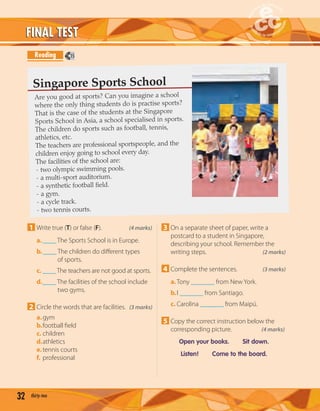 32 thirty-two
FINAL TESTFINAL TEST
Reading
1 Write true (T) or false (F). (4 marks)
a.____ The Sports School is in Europe.
b.____ The children do diﬀerent types
of sports.
c. ____ The teachers are not good at sports.
d.____ The facilities of the school include
two gyms.
2 Circle the words that are facilities. (3 marks)
a.gym
b.football ﬁeld
c. children
d.athletics
e.tennis courts
f. professional
3 On a separate sheet of paper, write a
postcard to a student in Singapore,
describing your school. Remember the
writing steps. (2 marks)
4 Complete the sentences. (3 marks)
a.Tony _______ from New York.
b.I _______ from Santiago.
c. Carolina _______ from Maipú.
5 Copy the correct instruction below the
corresponding picture. (4 marks)
Open your books. Sit down.
Listen! Come to the board.
Are you good at sports? Can you imagine a school
where the only thing students do is practise sports?
That is the case of the students at the Singapore
Sports School in Asia, a school specialised in sports.
The children do sports such as football, tennis,
athletics, etc.
The teachers are professional sportspeople, and the
children enjoy going to school every day.
The facilities of the school are:
- two olympic swimming pools.
- a multi-sport auditorium.
- a synthetic football field.
- a gym.
- a cycle track.
- two tennis courts.
Singapore Sports School
15
 