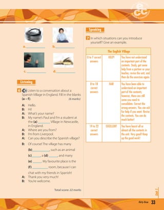 33thirty-three
Unit1
a.___________ b.___________
c. ___________ d.___________
Listening
6 16 Listen to a conversation about a
Spanish Village in England. Fill in the blanks
(a – f). (6 marks)
A: Hello.
B: Hi!
A: What’s your name?
B: My name’s Paul and I’m a student at
the (a) _______ Village in Newcastle,
in England.
A: Where are you from?
B: I’m from Liverpool.
A: Can you describe the Spanish village?
B: Of course! The village has many
(b)__________, such as an animal
(c)_____, a (d) _____, and many
(e) _____. My favourite place is the
(f) _________ room, because I can
chat with my friends in Spanish!
A: Thank you very much!
B: You’re welcome.
Total score: 22 marks
Speaking
7 In which situations can you introduce
yourself? Give an example.
The English Village
0 to 7 correct
answers
HELP! You have not understood
an important part of the
contents. Study, get some
help from a partner or your
teacher, revise the unit, and
then do the exercises again.
8 to 18
correct
answers
FAIR You have been able to
understand an important
part of the contents;
however, there are still
some you need to
consolidate. Correct the
wrong answers. You can ask
for help if you want. Revise
the contents. You can do
much better!
19 to 22
correct
answers
EXCELLENT You have learnt all or
almost all the contents in
the unit. Very good! Keep
up the good work!
 