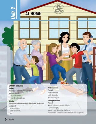 LEARNING OBJECTIVES
Reading
You will use different strategies to read
and understand
• a house description.
• a letter describing a family.
Listening
You will use different strategies to listen and understand
texts about
• house descriptions.
• family connections.
• jobs.
Oral expression
You will
• describe houses.
• talk about jobs.
• act out dialogues.
Writing expression
You will
• write and complete short dialogues
and paragraphs.
• write a brief description of a house.
• complete ID cards about family members and occupations.
Unit2 AT HOME
34 thirty-four
 