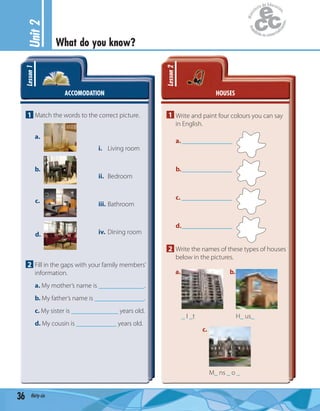 Unit2
What do you know?
36 thirty-six
ACCOMODATION
Lesson1
1 Match the words to the correct picture.
i. Living room
ii. Bedroom
iii. Bathroom
iv. Dining room
a.
b.
c.
d.
2 Fill in the gaps with your family members’
information.
a. My mother’s name is .
b. My father’s name is .
c. My sister is ______________ years old.
d. My cousin is ____________ years old.
HOUSES
Lesson2
1 Write and paint four colours you can say
in English.
a._______________
b._______________
c. _______________
d._______________
2 Write the names of these types of houses
below in the pictures.
_ I _t H_ us_
M_ ns _ o _
a. b.
c.
 
