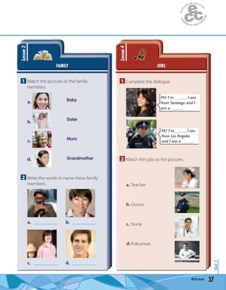 37thirty-seven
Unit2
FAMILY
Lesson3
1 Match the pictures to the family
members.
Baby
Sister
Mum
Grandmother
a.
b.
c.
d.
2 Write the words to name these family
members.
a. __________
c. __________
b. __________
d. __________
JOBS
Lesson4
1 Complete the dialogue.
Hi! I’m _____. I am
from Santiago and I
am a _____.
Hi! I’m_____. I am
from Los Angeles
and I am a _____.Melissa
2 Match the jobs to the pictures.
Teacher
Doctor
Nurse
Policeman
a.
b.
c.
d.
 