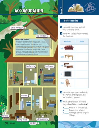 big window
small window
bedroombathroom
kitchen
garden
terrace
living room dining room
38 thirty-eight
ACCOMODATION
Lesson1
3 Look at the pictures and circle
the names of the places that
are similar in Spanish.
4 What is the text on the next
page about? Guess and tick (✓).
a.____ Houses at the seaside.
b.____ Rooms in a school.
c. ____ Cottages at The English
Village
1 Look at the picture and tick
your favourite room.
2 Write the correct room next to
the furniture.
Furniture Room
Sofa
Table
Bed
TV
Chair
Before reading
IN THIS LESSON YOU WILL:
• locate and identify furniture and places in a house.
• show comprehension of short written texts.
• completedialogues,paragraphsandchartswithspeciﬁc
information about furniture and places in a house.
• produce and reproduce dialogues to share information
about furniture and places in a house.
 