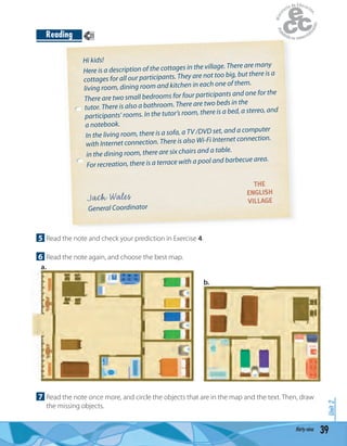 Hi kids!
Here is a description of the cottages in the village. There are many
cottages for all our participants. They are not too big, but there is a
living room, dining room and kitchen in each one of them.
There are two small bedrooms for four participants and one for the
tutor. There is also a bathroom. There are two beds in the
participants’ rooms. In the tutor’s room, there is a bed, a stereo, and
a notebook.
In the living room, there is a sofa, a TV /DVD set, and a computer
with Internet connection. There is also Wi-Fi Internet connection.
in the dining room, there are six chairs and a table.
For recreation, there is a terrace with a pool and barbecue area.
Jack Wales
General Coordinator
THE
ENGLISH
VILLAGE
5 Read the note and check your prediction in Exercise 4.
6 Read the note again, and choose the best map.
39thirty-nine
Unit2
Reading
7 Read the note once more, and circle the objects that are in the map and the text. Then, draw
the missing objects.
21
a.
b.
 