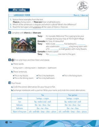 40 forty
After reading
LANGUAGE FORM There is / there are
1. Notice these examples from the text.
There is a living room. / There are three small bedrooms.
2. Which of the sentences is singular and which is plural? What’s the diﬀerence?
3. Read the text again and underline all the cases of there is / there are.
8 Complete with there is or there are.
Tony: Hi, Gonzalo. Welcome! This is going to be your
cottage during your stay at The English Village.
Gonzalo: Hi, Tony. It’s beautiful!
Tony: Well, inside ________ ﬁve bedrooms. ________
also a bathroom. ________ a big living room with
a TV. ________ a small garden with many ﬂowers.
Gonzalo: Is there a pool?
Tony: Yes, ________ one next to the gym.
9 22 First only listen and then listen and repeat.
a.These words.
living-room • dining-room • bedroom • bathroom
b.These sentences.
This is my house. This is my bedroom. This is the living room.
This is the dining room. This is my bathroom.
10 Your house.
a.Circle the correct alternatives for your house or ﬂat.
b.Exchange notebooks with a partner. Write your name and circle the correct alternatives.
You Your partner
Location Santiago – a region Santiago – a region
Size Big - medium sized - small Big - medium sized - small
Bedrooms One - two – three – four One - two – three – four
Bathrooms One – two – three One – two – three
Objects in living-room sofa - small table – lamps – chairs – pictures sofa - small table – lamps – chairs – pictures
 