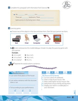 41forty-one
Unit2
11 Complete this paragraph with information from Exercise 10.
a. My ________ is in ________. It is ________.
There are ________ bedrooms. There ________ ________
bathroom(s). In the living room, there ________________.
12 Guessing game.
a.Choose two of the objects in the box and draw them. Don’t let your partner see them.
Bed Chair Computer Lamp Picture
b. 23 Listen and practise this model dialogue. Imitate it to play the guessing game with
your partner.
Example.
A: Is it a sofa? B: No, it isn’t.
A: Is it a chair? B: No, it isn’t.
A: Is it a lamp? B: Yes, it is.
13 Separate the words to form a sentence.
P R O E C TJ
My house and my family
1. Cut out a piece of cardboard.
2. Draw a map of your house / ﬂat.
3. Write a description of your house / ﬂat.
4. Add photos of your family and tag them.
5. Display your work in a visible place in
your classroom.
Self EvaluationSelf Evaluation
I can name three places of the house:
__________, __________, __________.
I can write a sentence with the structure
there is / are
______________________________.
Tick according to your performance.
YES MM NO
Thereisanewsofaformyfatherinthelivingroom.
 