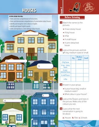 42 forty-two
HOUSES
1.
2.
4.
5.
3.
Lesson2
Before listening
1 Match the names to the
pictures.
A two-storey house
A big house
A ﬂat
A small house
A semi-detached
house
2 Look at the pictures and tick
(✓) big, medium-sized or small.
Big
Medium-
sized
Small
A big house
A two - storey
house
A semi -
detached house
A small house
A flat
3 Answer in your group.
Is your house big, small or
medium-sized ?
What colour is your house?
4 Look at the ﬂowers and trees in
the picture. Make a list of the
colours you see.
5 Guess what the next
conversation is going to
be about.
a. Houses b. Flats c. Schools
IN THIS LESSON YOU WILL:
• listen and show comprehension of instructions.
• listen and demonstrate comprehension of conversations about houses.
• identify and recognise some colours in English.
• identify and repeat English sounds.
• write and reproduce a short dialogue about houses.
 
