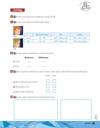 43forty-three
Unit2
Listening
6 24 Listen and check your prediction in Exercise 5.
7 24 Listen and circle the correct alternative.
Age of the house Size Colour
Susan’s new / old small / medium / big white / grey / green
Tony’s new / old small / medium / big white / grey / green
Susan
Tony
8 24 Listen again and write the number of rooms.
Bedrooms Bathrooms
Susan ____ ____
Tony ____ ____
9 24 Who said the sentences, Susan or Tony? Listen again, and tick the corresponding box.
Susan Tony
a.What colour is your house?
b.What colour is it?
c. Wow! That’s really big?
10 24 Listen again and draw the map of each house.
 
