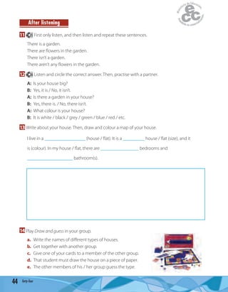 44 forty-four
After listening
11 25 First only listen, and then listen and repeat these sentences.
There is a garden.
There are ﬂowers in the garden.
There isn’t a garden.
There aren’t any ﬂowers in the garden.
12 26 Listen and circle the correct answer. Then, practise with a partner.
A: Is your house big?
B: Yes, it is / No, it isn’t.
A: Is there a garden in your house?
B: Yes, there is. / No, there isn’t.
A: What colour is your house?
B: It is white / black / grey / green / blue / red / etc.
13 Write about your house. Then, draw and colour a map of your house.
I live in a _________________ (house / ﬂat). It is a _________ house / ﬂat (size), and it
is (colour). In my house / ﬂat, there are ________________ bedrooms and
___________________ bathroom(s).
14 Play Draw and guess in your group.
a. Write the names of diﬀerent types of houses.
b. Get together with another group.
c. Give one of your cards to a member of the other group.
d. That student must draw the house on a piece of paper.
e. The other members of his / her group guess the type.
 