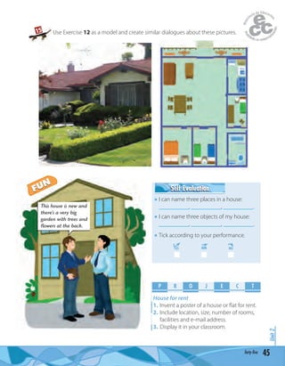 Unit2
45forty-five
Use Exercise 12 as a model and create similar dialogues about these pictures.
P R O E C TJ
House for rent
1. Invent a poster of a house or ﬂat for rent.
2. Include location, size, number of rooms,
facilities and e-mail address.
3. Display it in your classroom.
This house is new and
there’s a very big
garden with trees and
flowers at the back.
Self EvaluationSelf Evaluation
I can name three places in a house:
__________, __________, __________.
I can name three objects of my house:
__________, __________, __________.
Tick according to your performance.
YES MM NO
15
FUN
FUN
 