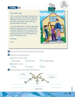 47forty-seven
Unit2
Hello, English Village,
This is a picture of my family. This photo was
taken in the garden of our house in Quilicura.
My father’s name is Juan; he is a big man, nice
and gentle. My mother’s name is Francisca;
she’s beautiful and friendly.
I am in the middle there. The boy is my brother
Miguel, he’s eight years old, and the little girl
is my sister Margarita, she’s five years old. In
the picture, you can see a special member of
my family, my dog Fido; he is three years old
and I am twelve years old.
Greetings,
Lucía
Reading
5 Read the text and check your prediction in Exercise 3.
6 Tick (✓) the correct alternative.
a.The letter is from Lucía to
the director her friends The English Village
b.Margarita is Lucía’s
dog mother sister
7 Read Lucía’s letter and complete the family tree.
_______________
_______________
_______________
_______________
_______________
_______________8 years old
_______________
_______________Francisca
_______________
_______________
father
27
 