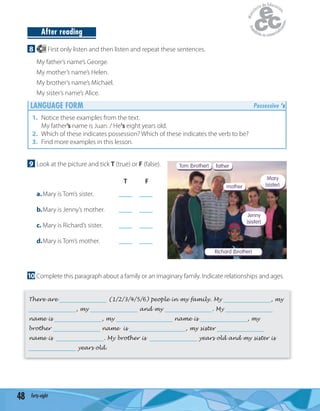 48 forty-eight
Richard (brother)
Tom (brother) father
mother
Jenny
(sister)
Mary
(sister)
After reading
8 28 First only listen and then listen and repeat these sentences.
My father’s name’s George.
My mother’s name’s Helen.
My brother’s name’s Michael.
My sister’s name’s Alice.
LANGUAGE FORM Possessive ‘s
1. Notice these examples from the text.
My father’s name is Juan. / He's eight years old.
2. Which of these indicates possession? Which of these indicates the verb to be?
3. Find more examples in this lesson.
9 Look at the picture and tick T (true) or F (false).
T F
a.Mary is Tom’s sister. ____ ____
b.Mary is Jenny’s mother. ____ ____
c. Mary is Richard’s sister. ____ ____
d.Mary is Tom’s mother. ____ ____
10 Complete this paragraph about a family or an imaginary family. Indicate relationships and ages.
There are ________________ (1/2/3/4/5/6) people in my family. My ________________, my
________________, my ________________ and my ________________. My ________________
name is ________________, my ___________________ name is ________________, my
brother ________________ name is ___________________, my sister ________________
name is ________________. My brother is ________________ years old and my sister is
________________ years old.
 