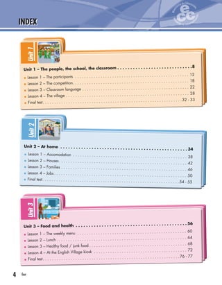 4 four
INDEX
Unit1
Lesson 1 – The participants . . . . . . . . . . . . . . . . . . . . . . . . . . . . . . . . . . . . . . . . . . . . . . . . . 12
Lesson 2 – The competition. . . . . . . . . . . . . . . . . . . . . . . . . . . . . . . . . . . . . . . . . . . . . . . . . . 18
Lesson 3 – Classroom language . . . . . . . . . . . . . . . . . . . . . . . . . . . . . . . . . . . . . . . . . . . . . . 22
Lesson 4 – The village . . . . . . . . . . . . . . . . . . . . . . . . . . . . . . . . . . . . . . . . . . . . . . . . . . . . . 28
Final test. . . . . . . . . . . . . . . . . . . . . . . . . . . . . . . . . . . . . . . . . . . . . . . . . . . . . . . . . . . .32 - 33
Unit 1 – The people, the school, the classroom . . . . . . . . . . . . . . . . . . . . . . . . . . . . .8
Unit2
Lesson 1 – Accomodation . . . . . . . . . . . . . . . . . . . . . . . . . . . . . . . . . . . . . . . . . . . . . . . . . 38
Lesson 2 – Houses. . . . . . . . . . . . . . . . . . . . . . . . . . . . . . . . . . . . . . . . . . . . . . . . . . . . . . . 42
Lesson 3 – Families . . . . . . . . . . . . . . . . . . . . . . . . . . . . . . . . . . . . . . . . . . . . . . . . . . . . . . 46
Lesson 4 – Jobs . . . . . . . . . . . . . . . . . . . . . . . . . . . . . . . . . . . . . . . . . . . . . . . . . . . . . . . . . 50
Final test. . . . . . . . . . . . . . . . . . . . . . . . . . . . . . . . . . . . . . . . . . . . . . . . . . . . . . . . . . .54 - 55
Unit 2 – At home . . . . . . . . . . . . . . . . . . . . . . . . . . . . . . . . . . . . . . . . . . . . . . . . . 34
Unit3
Lesson 1 – The weekly menu . . . . . . . . . . . . . . . . . . . . . . . . . . . . . . . . . . . . . . . . . . . . . . . 60
Lesson 2 – Lunch . . . . . . . . . . . . . . . . . . . . . . . . . . . . . . . . . . . . . . . . . . . . . . . . . . . . . . . . 64
Lesson 3 – Healthy food / junk food . . . . . . . . . . . . . . . . . . . . . . . . . . . . . . . . . . . . . . . . . . 68
Lesson 4 – At the English Village kiosk . . . . . . . . . . . . . . . . . . . . . . . . . . . . . . . . . . . . . . . . 72
Final test. . . . . . . . . . . . . . . . . . . . . . . . . . . . . . . . . . . . . . . . . . . . . . . . . . . . . . . . . . .76 - 77
Unit 3 – Food and health . . . . . . . . . . . . . . . . . . . . . . . . . . . . . . . . . . . . . . . . . . . 56
 