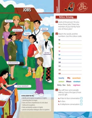 teacher
constructor
nurse
doctor
dentist
policewoman
shop assistant
Lesson4
Before listening
1 Look at the picture. Do you
know these jobs? Does any
member of your family have
one of these jobs?
2 Match the words and the
numbers. Use the colour code.
15
16
17
18
19
20
30
35
40
50
twenty fifty seventeen
sixteen fifteen nineteen
thirty- five forty eighteen
3 You will hear some people
talking. Guess the type of text
and tick (✓).
a.A face to face conversation.
b.A class.
c. A telephone conversation.
50 fifty
JOBS
IN THIS LESSON YOU WILL:
• identify and recognise occupations in English,
connecting them to images.
• listen and show comprehension of a text about
family and occupations.
• listen and identify numbers in English.
• practise and produce dialogues about occupations.
 