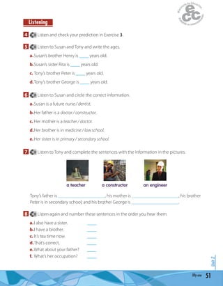 51fifty-one
Unit2
4 30 Listen and check your prediction in Exercise 3.
5 30 Listen to Susan and Tony and write the ages.
a.Susan’s brother Henry is ____ years old.
b.Susan’s sister Rita is ____ years old.
c. Tony’s brother Peter is ____ years old.
d.Tony’s brother George is ____ years old.
6 30 Listen to Susan and circle the correct information.
a.Susan is a future nurse / dentist.
b.Her father is a doctor / constructor.
c. Her mother is a teacher / doctor.
d.Her brother is in medicine / law school.
e.Her sister is in primary / secondary school.
7 30 Listen to Tony and complete the sentences with the information in the pictures.
a teacher a constructor an engineer
Tony’s father is ____________________, his mother is ____________________, his brother
Peter is in secondary school, and his brother George is ____________________.
8 30 Listen again and number these sentences in the order you hear them.
a.I also have a sister. ____
b.I have a brother. ____
c. It’s tea time now. ____
d.That’s correct. ____
e.What about your father? ____
f. What’s her occupation? ____
Listening
 