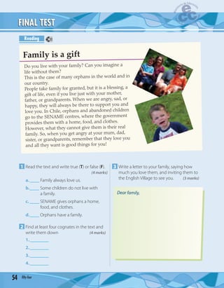 54 fifty-four
FINAL TESTFINAL TEST
Reading
1 Read the text and write true (T) or false (F).
(4 marks)
a.____ Family always love us.
b.____ Some children do not live with
a family.
c. ____ SENAME gives orphans a home,
food, and clothes.
d.____ Orphans have a family.
2 Find at least four cognates in the text and
write them down (4 marks)
1.________
2.________
3.________
4.________
3 Write a letter to your family, saying how
much you love them, and inviting them to
the English Village to see you. (3 marks)
Do you live with your family? Can you imagine a
life without them?
This is the case of many orphans in the world and in
our country.
People take family for granted, but it is a blessing, a
gift of life, even if you live just with your mother,
father, or grandparents. When we are angry, sad, or
happy, they will always be there to support you and
love you. In Chile, orphans and abandoned children
go to the SENAME centres, where the government
provides them with a home, food, and clothes.
However, what they cannot give them is their real
family. So, when you get angry at your mum, dad,
sister, or grandparents, remember that they love you
and all they want is good things for you!
Family is a gift
Dear family,
33
 