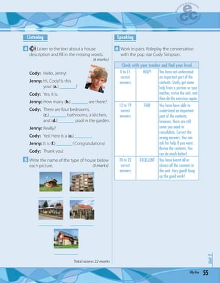 55fifty-five
Unit2
Listening
4 34 Listen to the text about a house
description and ﬁll in the missing words.
(6 marks)
Cody: Hello, Jenny!
Jenny: Hi, Cody! Is this
your (a.) _______?
Cody: Yes, it is.
Jenny: How many (b.) _______ are there?
Cody: There are four bedrooms,
(c.) _______ bathrooms, a kitchen,
and (d.) _______ pool in the garden.
Jenny: Really?
Cody: Yes! Here is a (e.) _______.
Jenny: It is (f.) _______! Congratulations!
Cody: Thank you!
5 Write the name of the type of house below
each picture. (5 marks)
____________
________________________
________________________
Total score: 22 marks
Speaking
6 Work in pairs. Roleplay the conversation
with the pop star Cody Simpson.
Check with your teacher and find your level
0 to 11
correct
answers
HELP! You have not understood
an important part of the
contents. Study, get some
help from a partner or your
teacher, revise the unit, and
then do the exercises again.
12 to 19
correct
answers
FAIR You have been able to
understand an important
part of the contents;
however, there are still
some you need to
consolidate. Correct the
wrong answers. You can
ask for help if you want.
Revise the contents. You
can do much better!
20 to 22
correct
answers
EXCELLENT You have learnt all or
almost all the contents in
the unit. Very good! Keep
up the good work!
 