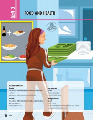 LEARNING OBJECTIVES
Reading
You will use different strategies to read and understand
• a menu.
• a magazine article about healthy and junk food.
Listening
You will use different strategies to listen and understand
• an interview extract.
• a dialogue about food.
Oral expression
You will
• reproduce dialogues.
• practise English sounds.
Writing expression
You will
• write a menu.
• write about the beneﬁts of having healthy food and the
consequences of having junk food.
Unit3 FOOD AND HEALTH
56 fifty-six
 