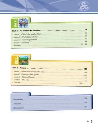5five
Unit4
Lesson 1 – What’s the weather like? . . . . . . . . . . . . . . . . . . . . . . . . . . . . . . . . . . . . . . . . . . 82
Lesson 2 – My holiday activities . . . . . . . . . . . . . . . . . . . . . . . . . . . . . . . . . . . . . . . . . . . . . 86
Lesson 3 – Technology at hand . . . . . . . . . . . . . . . . . . . . . . . . . . . . . . . . . . . . . . . . . . . . . . 90
Lesson 4 – I’m sorry. . . . . . . . . . . . . . . . . . . . . . . . . . . . . . . . . . . . . . . . . . . . . . . . . . . . . . 94
Final test. . . . . . . . . . . . . . . . . . . . . . . . . . . . . . . . . . . . . . . . . . . . . . . . . . . . . . . . . . .98 - 99
Unit 4 – No matter the weather . . . . . . . . . . . . . . . . . . . . . . . . . . . . . . . . . . . . . . 78
Unit5
Lesson 1 – Plants and flowers in the area. . . . . . . . . . . . . . . . . . . . . . . . . . . . . . . . . . . . . . 104
Lesson 2 – Starting a herb garden . . . . . . . . . . . . . . . . . . . . . . . . . . . . . . . . . . . . . . . . . . 108
Lesson 3 – National flowers . . . . . . . . . . . . . . . . . . . . . . . . . . . . . . . . . . . . . . . . . . . . . . . 112
Lesson 4 – Our pets. . . . . . . . . . . . . . . . . . . . . . . . . . . . . . . . . . . . . . . . . . . . . . . . . . . . . 116
Final test. . . . . . . . . . . . . . . . . . . . . . . . . . . . . . . . . . . . . . . . . . . . . . . . . . . . . . . . .120 - 121
Unit 5 – Nature . . . . . . . . . . . . . . . . . . . . . . . . . . . . . . . . . . . . . . . . . . . . . . . . . 100
Answer key. . . . . . . . . . . . . . . . . . . . . . . . . . . . . . . . . . . . . . . . . . . . . . . . . . . . . . . . . . . 122
Websites . . . . . . . . . . . . . . . . . . . . . . . . . . . . . . . . . . . . . . . . . . . . . . . . . . . . . . . . . . . . 126
Bibliography. . . . . . . . . . . . . . . . . . . . . . . . . . . . . . . . . . . . . . . . . . . . . . . . . . . . . . . . . . 127
 