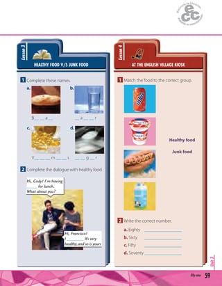 59fifty-nine
Unit3
HEALTHY FOOD V/S JUNK FOOD
Lesson3
1 Complete these names.
a.
c.
b.
d.
B__ __ a __
V__ __ __ m __ __ s
__ a __ __ r
__ __ g __ r
2 Complete the dialogue with healthy food.
AT THE ENGLISH VILLAGE KIOSK
Lesson4
1 Match the food to the correct group.
Healthy food
Junk food
2 Write the correct number.
a. Eighty ________________
b. Sixty ________________
c. Fifty ________________
d. Seventy ________________
Hi, Francisco!
I ________ It’s very
healthy,and so is yours
Hi, Cody! I’m having
_____ for lunch.
What about you?
 