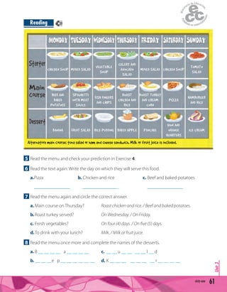 5 Read the menu and check your prediction in Exercise 4.
6 Read the text again. Write the day on which they will serve this food.
a.Pizza b. Chicken and rice c. Beef and baked potatoes
_______________ _______________ _______________
7 Read the menu again and circle the correct answer.
a. Main course on Thursday? Roast chicken and rice. / Beef and baked potatoes.
b.Roast turkey served? On Wednesday. / On Friday.
c. Fresh vegetables? On four (4) days. / On ﬁve (5) days.
d.To drink with your lunch? Milk. / Milk or fruit juice.
8 Read the menu once more and complete the names of the desserts.
a. B __ __ __ __ a __ __ __ __ c. __ __ u __ __ __ __ l __ d
b. __ __ __e p __ __ __ __ __ __ d. K __ __ __ __ __ __ __ r __ __ __ __
61sixty-one
Unit3
Reading
CHICKEN SOUP MIXED SALAD
VEGETABLE
SOUP
CELERY AND
AVOCADO
SALAD
MIXED SALAD CHICKEN SOUP
TOMATO
SALAD
BEEF AND
BAKED
POTATOES
SPAGHETTI
WITH MEAT
SAUCE
FISH FINGERS
AND CHIPS
ROAST
CHICKEN AND
RICE
ROAST TURKEY
AND CREAM
CORN
PIZZA
HAMBURGER
AND RICE
BANANA FRUIT SALAD RICE PUDDING BAKED APPLE PANCAKE
KIWI AND
ORANGE
QUARTERS
ICE CREAM
Alternative main course: tuna salad or ham and cheese sandwich. Milk or fruit juice is included.
39
 