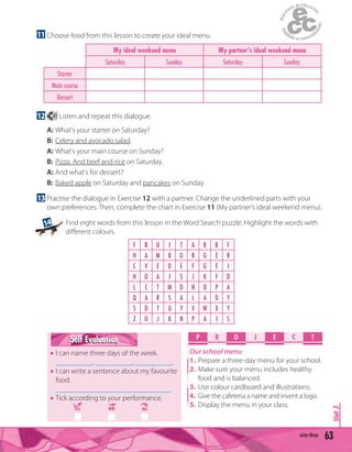 63sixty-three
Unit3P R O E C TJ
Our school menu
1. Prepare a three-day menu for your school.
2. Make sure your menu includes healthy
food and is balanced.
3. Use colour cardboard and illustrations.
4. Give the cafeteria a name and invent a logo.
5. Display the menu in your class.
11 Choose food from this lesson to create your ideal menu.
My ideal weekend menu My partner's ideal weekend menu
Saturday Sunday Saturday Sunday
Starter
Main course
Dessert
12 41 Listen and repeat this dialogue.
A: What's your starter on Saturday?
B: Celery and avocado salad.
A: What's your main course on Sunday?
B: Pizza. And beef and rice on Saturday.
A: And what's for dessert?
B: Baked apple on Saturday and pancakes on Sunday.
13 Practise the dialogue in Exercise 12 with a partner. Change the underlined parts with your
own preferences. Then, complete the chart in Exercise 11 (My partner’s ideal weekend menu).
F R U I T A B B F
H A M B U R G E R
C V E D E F G E I
H O A I S J K F D
L C T M D N O P A
Q A R S A L A D Y
S D T U Y V W X Y
Z O J K N P A I S
Self EvaluationSelf Evaluation
I can name three days of the week.
__________, __________, __________.
I can write a sentence about my favourite
food.
_______________________________.
Tick according to your performance.
YES MM NO
Find eight words from this lesson in the Word Search puzzle. Highlight the words with
diﬀerent colours.
14
 