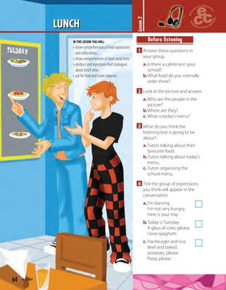 64 sixty-four
LUNCH
IN THIS LESSON YOU WILL:
• show comprehension of food expressions
and collocations.
• show comprehension of short aural texts.
• produce and reproduce short dialogues
about lunch time.
• ask for food and make requests.
Lesson2
Before listening
1 Answer these questions in
your group.
a.Is there a cafeteria in your
school?
b.What food do you normally
order there?
2 Look at the picture and answer.
a.Who are the people in the
picture?
b.Where are they?
c. What is today's menu?
3 What do you think the
listening text is going to be
about?
a.Tutors talking about their
favourite food.
b.Tutors talking about today's
menu.
c. Tutors organising the
school menu.
4 Tick the group of expressions
you think will appear in the
conversation.
a.I'm starving.
I'm not very hungry.
Here is your tray.
b.Today is Tuesday.
A glass of coke, please.
I love spaghetti.
c. Hamburger and rice.
Beef and baked.
potatoes, please.
Pizza, please.
 