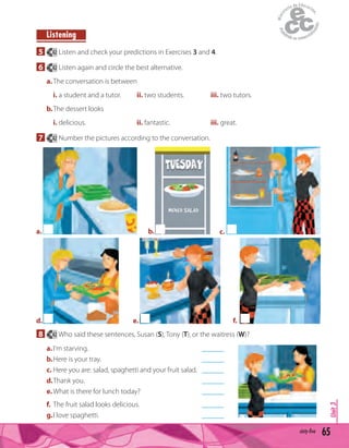 65sixty-five
Unit3
Listening
5 42 Listen and check your predictions in Exercises 3 and 4.
6 42 Listen again and circle the best alternative.
a.The conversation is between
i. a student and a tutor. ii. two students. iii. two tutors.
b.The dessert looks
i. delicious. ii. fantastic. iii. great.
7 42 Number the pictures according to the conversation.
b.
MIXED SALAD
a. c.
d. e. f.
8 42 Who said these sentences, Susan (S), Tony (T), or the waitress (W)?
a.I'm starving. ______
b.Here is your tray. ______
c. Here you are: salad, spaghetti and your fruit salad. ______
d.Thank you. ______
e.What is there for lunch today? ______
f. The fruit salad looks delicious. ______
g.I love spaghetti. ______
 