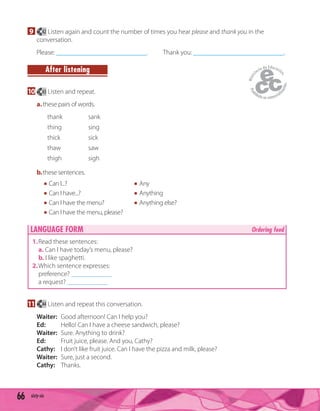 66 sixty-six
9 42 Listen again and count the number of times you hear please and thank you in the
conversation.
Please: ___________________________. Thank you: ___________________________.
After listening
10 43 Listen and repeat.
a.these pairs of words.
thank sank
thing sing
thick sick
thaw saw
thigh sigh
b.these sentences.
Can I...? Any
Can I have...? Anything
Can I have the menu? Anything else?
Can I have the menu, please?
LANGUAGE FORM Ordering food
1.Read these sentences:
a. Can I have today’s menu, please?
b. I like spaghetti.
2.Which sentence expresses:
preference? ____________
a request? ____________
11 44 Listen and repeat this conversation.
Waiter: Good afternoon! Can I help you?
Ed: Hello! Can I have a cheese sandwich, please?
Waiter: Sure. Anything to drink?
Ed: Fruit juice, please. And you, Cathy?
Cathy: I don’t like fruit juice. Can I have the pizza and milk, please?
Waiter: Sure, just a second.
Cathy: Thanks.
 