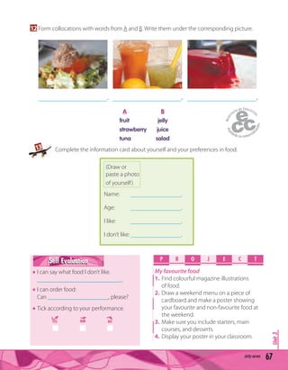 Unit3
67sixty-seven
12 Form collocations with words from A and B. Write them under the corresponding picture.
___________________. ___________________. ___________________.
A B
fruit jelly
strawberry juice
tuna salad
Name: ___________________.
Age: ___________________.
I like: ___________________.
I don’t like: ___________________.
(Draw or
paste a photo
of yourself)
P R O E C TJ
My favourite food
1. Find colourful magazine illustrations
of food.
2. Draw a weekend menu on a piece of
cardboard and make a poster showing
your favourite and non-favourite food at
the weekend.
3. Make sure you include starters, main
courses, and desserts.
4. Display your poster in your classroom.
Self EvaluationSelf Evaluation
I can say what food I don’t like.
____________________________.
I can order food:
Can ____________________, please?
Tick according to your performance.
YES MM NO
13 Complete the information card about yourself and your preferences in food.
 
